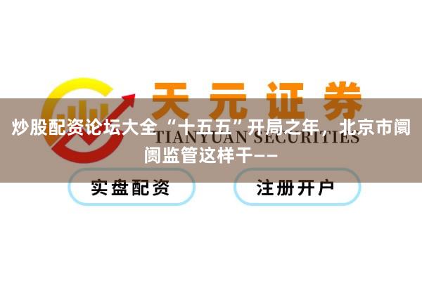 炒股配资论坛大全 “十五五”开局之年，北京市阛阓监管这样干——
