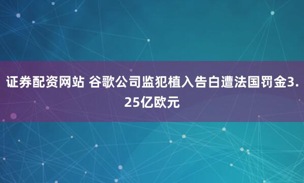 证券配资网站 谷歌公司监犯植入告白遭法国罚金3.25亿欧元