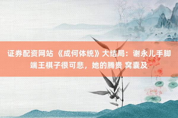 证券配资网站 《成何体统》大结局：谢永儿手脚端王棋子很可悲，她的腾贵 窝囊及