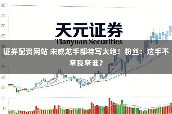 证券配资网站 宋威龙手部特写太绝！粉丝：这手不牵我牵谁？