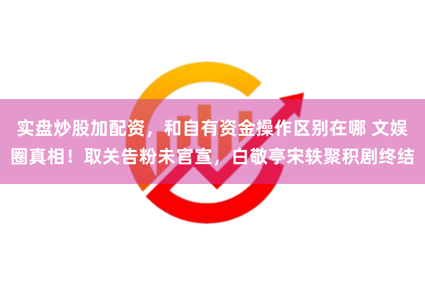 实盘炒股加配资，和自有资金操作区别在哪 文娱圈真相！取关告粉未官宣，白敬亭宋轶聚积剧终结