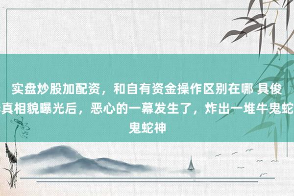 实盘炒股加配资，和自有资金操作区别在哪 具俊晔真相貌曝光后，恶心的一幕发生了，炸出一堆牛鬼蛇神