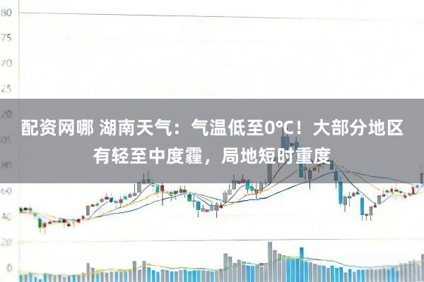 配资网哪 湖南天气：气温低至0℃！大部分地区有轻至中度霾，局地短时重度
