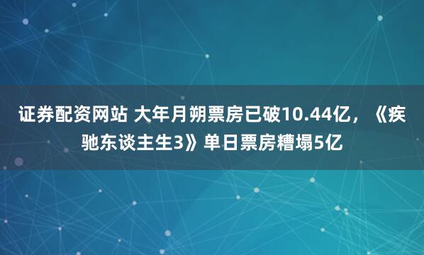 证券配资网站 大年月朔票房已破10.44亿，《疾驰东谈主生3》单日票房糟塌5亿