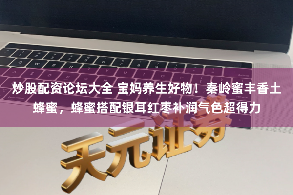 炒股配资论坛大全 宝妈养生好物！秦岭蜜丰香土蜂蜜，蜂蜜搭配银耳红枣补润气色超得力