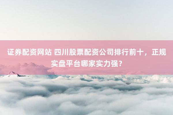 证券配资网站 四川股票配资公司排行前十，正规实盘平台哪家实力强？