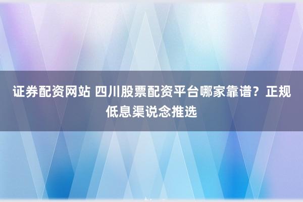 证券配资网站 四川股票配资平台哪家靠谱？正规低息渠说念推选