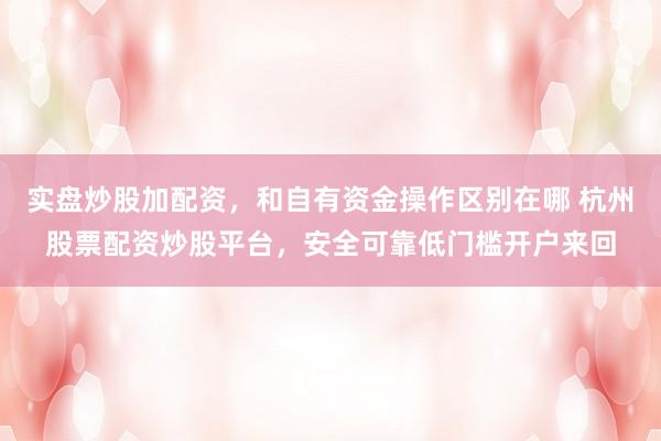 实盘炒股加配资，和自有资金操作区别在哪 杭州股票配资炒股平台，安全可靠低门槛开户来回