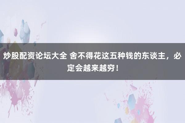 炒股配资论坛大全 舍不得花这五种钱的东谈主，必定会越来越穷！