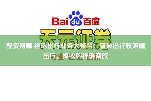 配资网哪 祥瑞出行业务大整合：曹操出行收购耀出行，拟收购祥瑞商旅