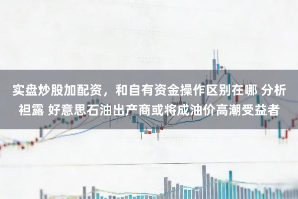 实盘炒股加配资，和自有资金操作区别在哪 分析袒露 好意思石油出产商或将成油价高潮受益者