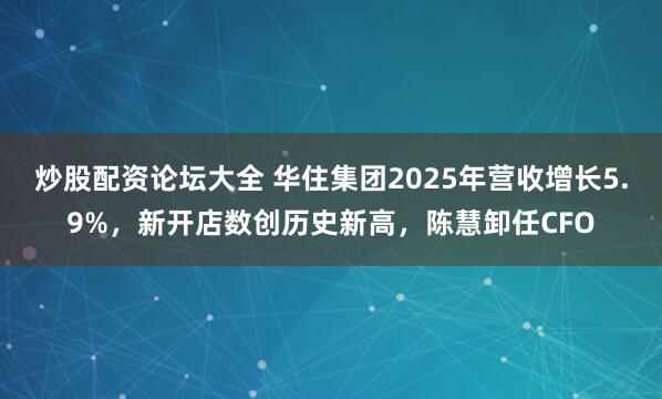炒股配资论坛大全 华住集团2025年营收增长5.9%，新开店数创历史新高，陈慧卸任CFO